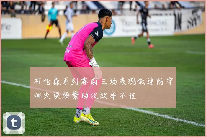布伦森系列赛前三场表现低迷防守端失误频繁助攻效率不佳
