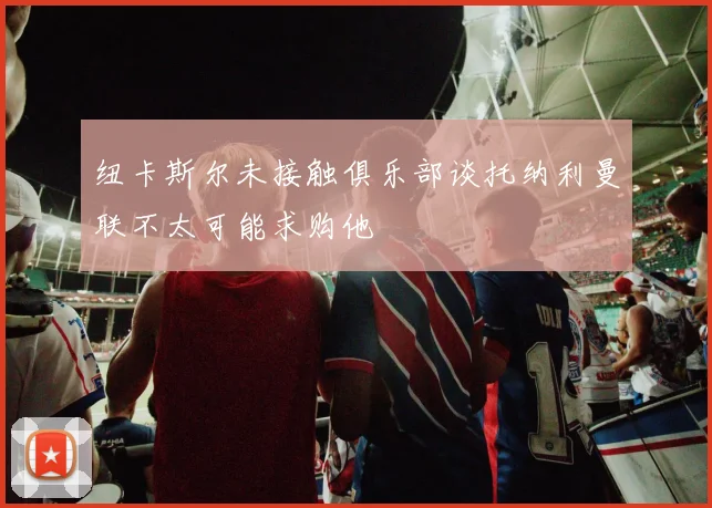 纽卡斯尔未接触俱乐部谈托纳利曼联不太可能求购他