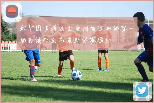 郑智因言语攻击裁判被追加停赛一场直播吧发布最新停赛通知