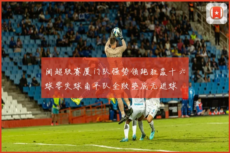 闽超联赛厦门队强势领跑狂轰十六球零失球南平队全败垫底无进球