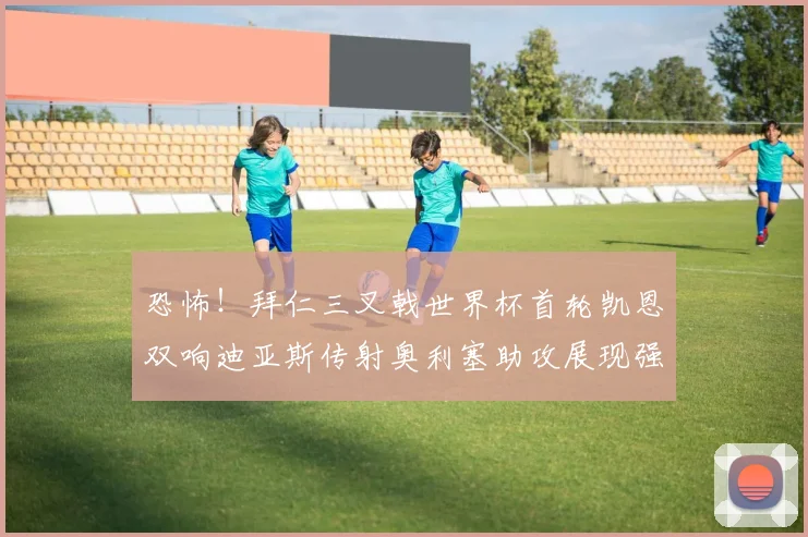 恐怖！拜仁三叉戟世界杯首轮凯恩双响迪亚斯传射奥利塞助攻展现强大实力