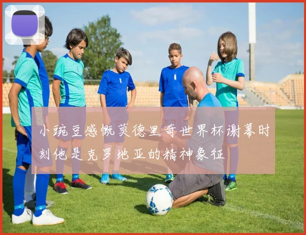 小豌豆感慨莫德里奇世界杯谢幕时刻他是克罗地亚的精神象征