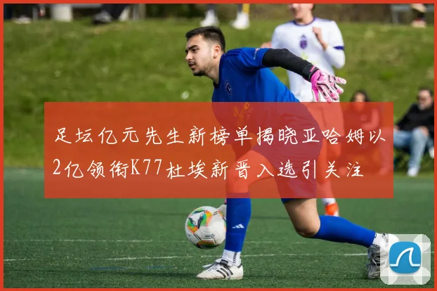 足坛亿元先生新榜单揭晓亚哈姆以2亿领衔K77杜埃新晋入选引关注