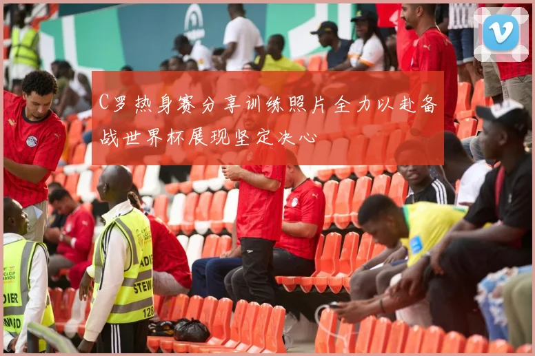 C罗热身赛分享训练照片全力以赴备战世界杯展现坚定决心