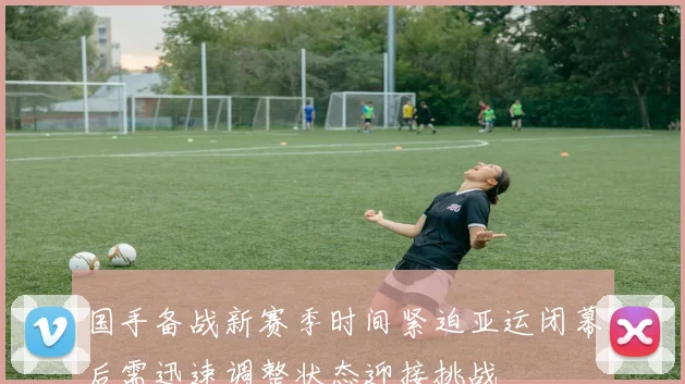 国手备战新赛季时间紧迫亚运闭幕后需迅速调整状态迎接挑战
