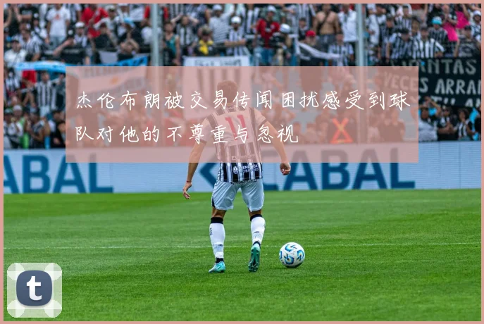 杰伦布朗被交易传闻困扰感受到球队对他的不尊重与忽视