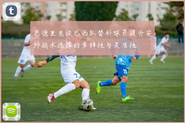 恩德里克谈巴西队替补球员提升安帅战术选择的多样性与灵活性